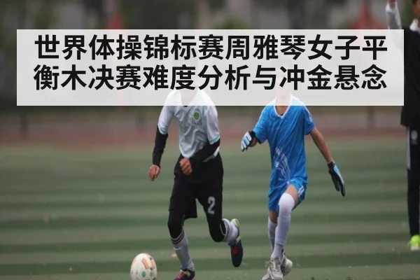 世界体操锦标赛周雅琴女子平衡木决赛难度分析与冲金悬念